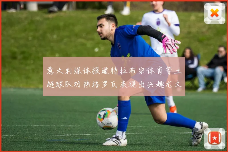 意大利媒体报道特拉布宗体育等土超球队对热格罗瓦表现出兴趣尤文图斯愿意出售这名球员