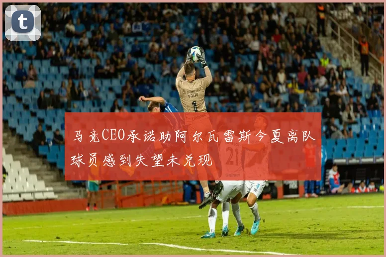 马竞CEO承诺助阿尔瓦雷斯今夏离队球员感到失望未兑现