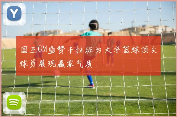 国王GM盛赞卡拉班为大学篮球顶尖球员展现赢家气质
