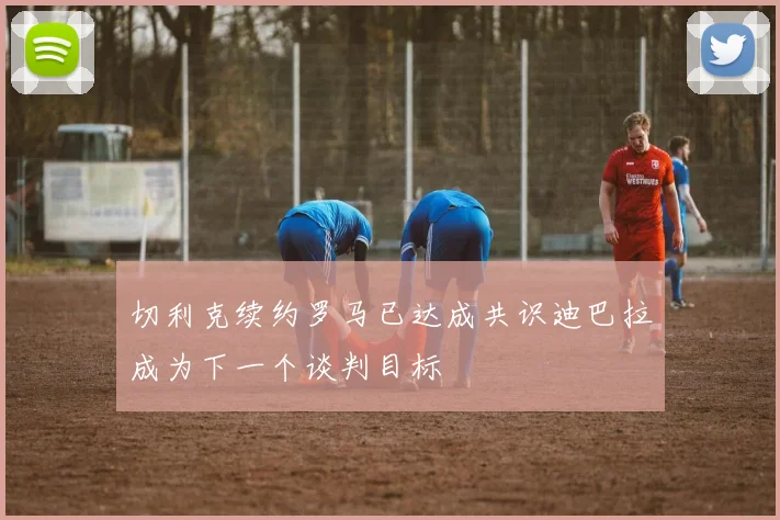 切利克续约罗马已达成共识迪巴拉成为下一个谈判目标