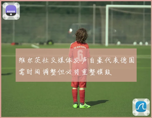 维尔茨社交媒体发声自豪代表德国需时间调整但必将重整旗鼓