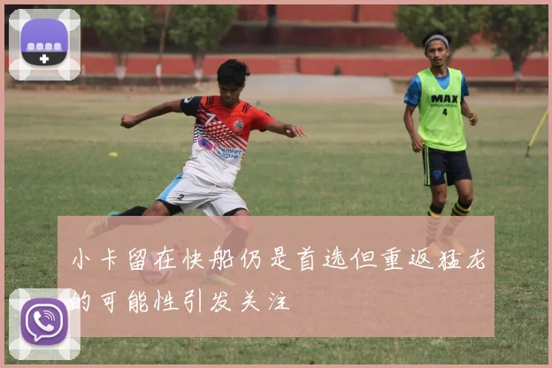 小卡留在快船仍是首选但重返猛龙的可能性引发关注