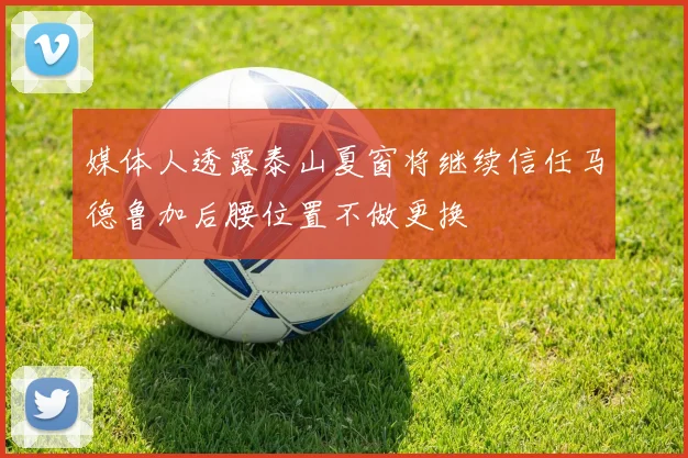 媒体人透露泰山夏窗将继续信任马德鲁加后腰位置不做更换