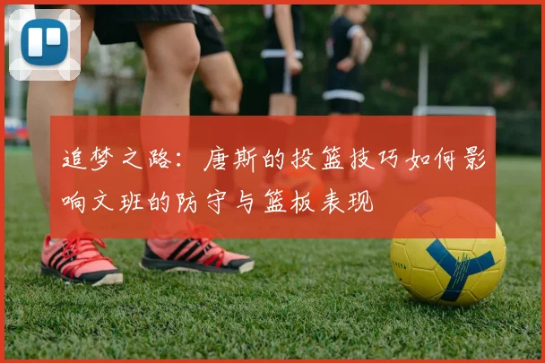 追梦之路：唐斯的投篮技巧如何影响文班的防守与篮板表现