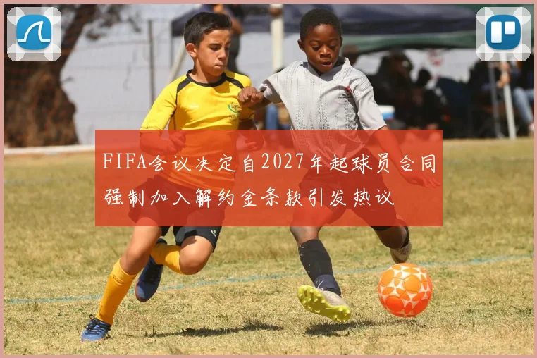 FIFA会议决定自2027年起球员合同强制加入解约金条款引发热议