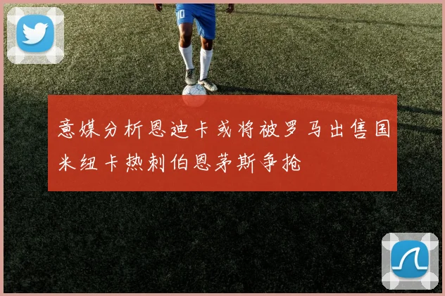 意媒分析恩迪卡或将被罗马出售国米纽卡热刺伯恩茅斯争抢