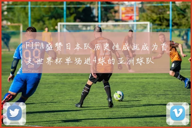 FIFA盛赞日本队历史性成就成为首支世界杯单场进4球的亚洲球队