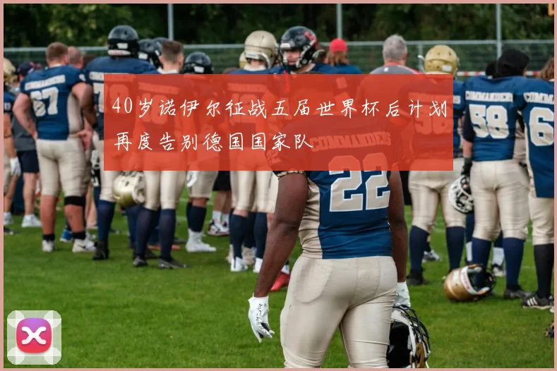 40岁诺伊尔征战五届世界杯后计划再度告别德国国家队